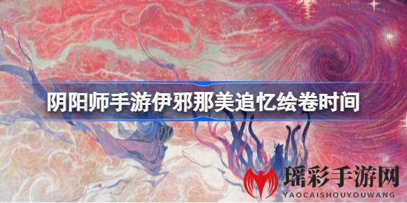 《阴阳师》伊邪那美追忆绘卷活动时间揭晓，10月18日开启，追忆永恒，赢取丰厚奖励！