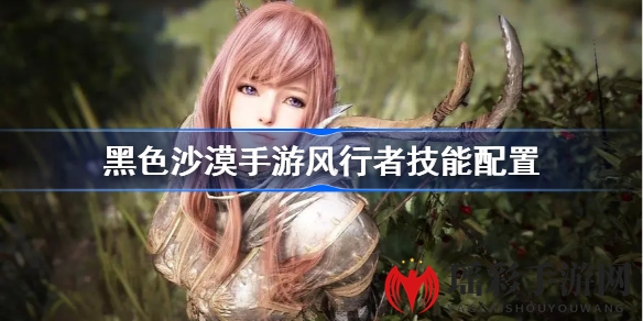 《黑色沙漠手游》风行者技能配置全解析，MMORPG手游战斗技巧大揭秘